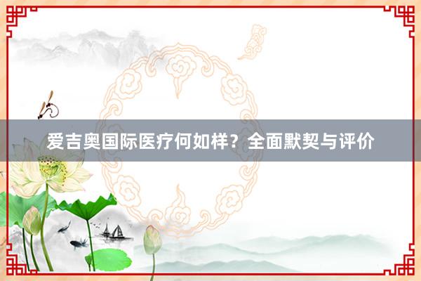 爱吉奥国际医疗何如样？全面默契与评价