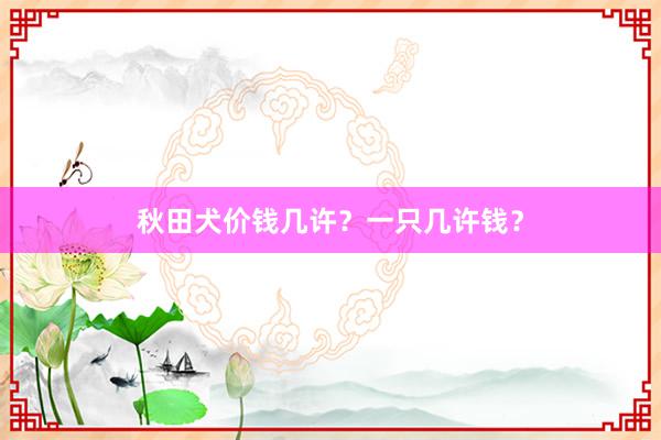 秋田犬价钱几许？一只几许钱？
